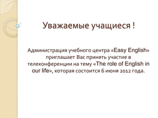 Уважаемые учащиеся !

Администрация учебного центра «Easy English»
         приглашает Вас принять участие в
телеконференции на тему «The role of English in
  our life», которая состоится 6 июня 2012 года.
 
