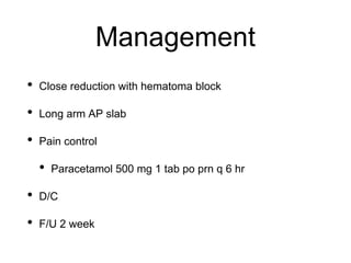 Management
• Close reduction with hematoma block
• Long arm AP slab
• Pain control
• Paracetamol 500 mg 1 tab po prn q 6 hr
• D/C
• F/U 2 week
 