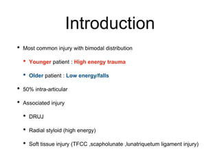 Introduction
• Most common injury with bimodal distribution
• Younger patient : High energy trauma
• Older patient : Low energy/falls
• 50% intra-articular
• Associated injury
• DRUJ
• Radial styloid (high energy)
• Soft tissue injury (TFCC ,scapholunate ,lunatriquetum ligament injury)
 