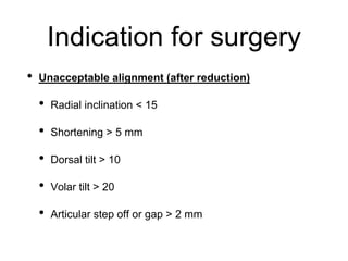 • Unacceptable alignment (after reduction)
• Radial inclination < 15
• Shortening > 5 mm
• Dorsal tilt > 10
• Volar tilt > 20
• Articular step off or gap > 2 mm
Indication for surgery
 