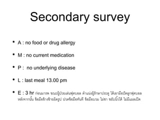 Secondary survey
• A : no food or drug allergy
• M : no current medication
• P : no underlying disease
• L : last meal 13.00 pm
• E : 3 hr ก่อนมารพ ขณะผู้ป่วยเล่นฟุตบอล ตาแน่งผู้รักษาประตู ได้เอามือปัดลูกฟุตบอล
หลังจากนั้น ข้อมือข้างซ้ายผิดรูป ปวดข้อมือทันที ข้อมือบวม ไม่ชา ขยับนิ้วได้ ไม่มีแผลเปิด
 