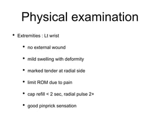Physical examination
• Extremities : Lt wrist
• no external wound
• mild swelling with deformity
• marked tender at radial side
• limit ROM due to pain
• cap refill < 2 sec, radial pulse 2+
• good pinprick sensation
 