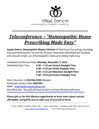Teleconference – “Homeopathic Home
        Prescribing Made Easy”
Sujata Owens, Homeopathic Master Clinician of Vital Force Consulting, providing
Classical Homeopathic Services for 24 years downtown Northfield will facilitate
and educate simple use of homeopathic home prescribing made easy.

Scheduled Conference Date: Monday, November 7, 2011
Scheduled Start Time:    6:30 – 7:15 pm Central Daylight Time
                         4:30 – 5:15 pm Pacific Daylight Time
                         5:30 – 6:15 pm Mountain Daylight Time
                         7:30 – 8:15 pm Eastern Daylight Time
Dial-in Number: 1-218-936-4700 Midwest
Participant Access Code: 8667359
RSVP: vfc@vitalforceconsulting.com
SharePlus link: You will still have to dial in to hear the teleconference
http://www.freeconference.com/SharePlusConnect.aspx?E=efc7a9a47905fc615db9764b769241b5&B=10825412&AC=1


Please join us for this fabulous opportunity to learn more about natural,
affordable, and gentle way to take care of yourself at home.

     VITAL FORCE CONSULTING, INC. ~ 108 E. Third Street ~ Northfield, MN 55057 507.645.4329
                 vfc@vitalforceconsulting.com www.vitalforceconsulting.com
 