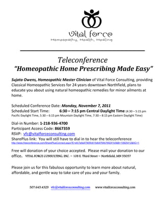 Teleconference
  “Homeopathic Home Prescribing Made Easy”
Sujata Owens, Homeopathic Master Clinician of Vital Force Consulting, providing
Classical Homeopathic Services for 24 years downtown Northfield, plans to
educate you about using natural homeopathic remedies for minor ailments at
home.

Scheduled Conference Date: Monday, November 7, 2011
Scheduled Start Time:    6:30 – 7:15 pm Central Daylight Time (4:30 – 5:15 pm
Pacific Daylight Time, 5:30 – 6:15 pm Mountain Daylight Time, 7:30 – 8:15 pm Eastern Daylight Time)

Dial-in Number: 1-218-936-4700
Participant Access Code: 8667359
RSVP: vfc@vitalforceconsulting.com
SharePlus link: You will still have to dial in to hear the teleconference
http://www.freeconference.com/SharePlusConnect.aspx?E=efc7a9a47905fc615db9764b769241b5&B=10825412&AC=1


Free will donation of your choice accepted. Please mail your donation to our
office. VITAL FORCE CONSULTING, INC. ~ 108 E. Third Street ~ Northfield, MN 55057

Please join us for this fabulous opportunity to learn more about natural,
affordable, and gentle way to take care of you and your family.


              507.645.4329 vfc@vitalforceconsulting.com           www.vitalforceconsulting.com
 