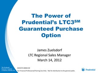 The Power of
   Prudential’s LTC3SM
  Guaranteed Purchase
         Option

                      James Zuelsdorf
                LTC Regional Sales Manager
                      March 14, 2012
0203375-00002-00
For Financial Professional/Training Use Only – Not for distribution to the general public.
 