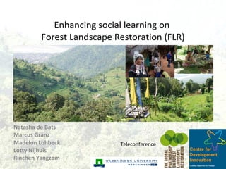 Natasha de Bats  Marcus Granz  Madelon Lohbeck  Lotty Nijhuis  Rinchen Yangzom   Teleconference Enhancing social learning on  Forest Landscape Restoration (FLR) 