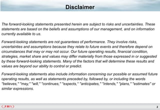 Disclaimer

The forward-looking statements presented herein are subject to risks and uncertainties. These
statements are based on the beliefs and assumptions of our management, and on information
currently available to us.

Forward-looking statements are not guarantees of performance. They involve risks,
uncertainties and assumptions because they relate to future events and therefore depend on
circumstances that may or may not occur. Our future operating results, financial condition,
strategies, market share and values may differ materially from those expressed in or suggested
by these forward-looking statements. Many of the factors that will determine these results and
values are beyond our ability to control or predict.

Forward-looking statements also include information concerning our possible or assumed future
operating results, as well as statements preceded by, followed by, or including the words
''believes,'' ''may,'' ''will,'' ''continues,'' ''expects,'‘ ''anticipates,'' ''intends,'' ''plans,'' ''estimates'' or
similar expressions.



                                                                                                                     2
 