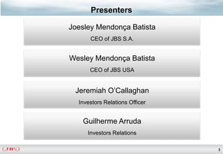 Presenters

Joesley Mendonça Batista
      CEO of JBS S.A.


Wesley Mendonça Batista
      CEO of JBS USA


 Jeremiah O’Callaghan
  Investors Relations Officer


   Guilherme Arruda
     Investors Relations

                                3
 