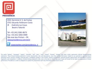 CEO: Hermínio V. S. de Freitas
CFO: Eduardo Feldmann Costa
IR : Gabriela Las Casas
Beatriz Tokarski
Tel: +55 (41) 3381-8673
Fax: +55 (41) 3283-5909
São José dos Pinhais – PR
www.providencia.com.br/ir
www.twitter.com/providencia_ri

The words “believe”, “anticipate”, “expect”, “estimate”, “will”, “plan”, “may”, “intend”, “foresee”, “project” and other similar expressions indicate forward-looking
statements. These forward-looking statements involve uncertainties, risks and assumptions, since they include information related to our potential or assumed future
operating results, business strategy, financing plans, competitive position in the market, industry environment, potential growth opportunities and the effects of future
regulations and competition. In addition, forward-looking statements refer only to the date on which they were made and should not be taken as a guarantee of future
performance. Providência is under no obligation to update this presentation with new information and/or future events .

 