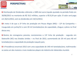 PERSPECTIVAS
Distribuição de Dividendos referente a 100% do Lucro Líquido ajustado no período findo em

30/06/2012 no montante de R$ 19,2 milhões, superior a R$ 0,24 por ação. O valor será pago
em 26/11/2012, com ex-dividendos em 14/11/2012;
A meta é de que a 2ª linha de produção em Pouso Alegre (MG) – 12ª da Companhia –
inaugurada em junho/12 e com 20 mil toneladas/ano de capacidade, chegue a pleno no final
desse ano;
Dentro do cronograma previsto, concluiremos a 13ª linha de produção - segunda em
Statesville (NC) nos Estados Unidos – no final de 2012, aumentando de 20 mil para 40 mil
toneladas/ano a capacidade de produção naquele país;
A Providência encerrará 2012 com uma capacidade de 140 mil toneladas/ano, reafirmandose como um dos maiores e mais modernos players da indústria de nãotecidos mundial.
15

 
