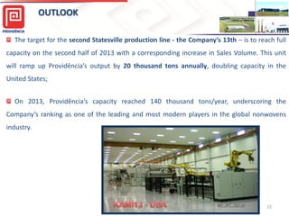 OUTLOOK
The target for the second Statesville production line - the Company’s 13th – is to reach full
capacity on the second half of 2013 with a corresponding increase in Sales Volume. This unit
will ramp up Providência’s output by 20 thousand tons annually, doubling capacity in the
United States;
On 2013, Providência’s capacity reached 140 thousand tons/year, underscoring the
Company’s ranking as one of the leading and most modern players in the global nonwovens
industry.

15

 
