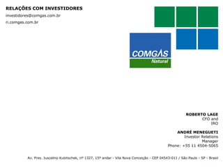 RELAÇÕES COM INVESTIDORES
investidores@comgas.com.br

ri.comgas.com.br

ROBERTO LAGE
CFO and
IRO
ANDRÉ MENEGUETI
Investor Relations
Manager
Phone: +55 11 4504-5065
Av. Pres. Juscelino Kubitschek, nº 1327, 15º andar - Vila Nova Conceição - CEP 04543-011 / São Paulo - SP - Brasil

 