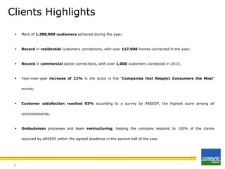 Clients Highlights


Mark of 1,300,000 customers achieved during the year;



Record in residential customers connections, with over 117,000 homes connected in the year;



Record in commercial sector connections, with over 1,000 customers connected in 2013;



Year-over-year increase of 22% in the score in the “Companies that Respect Consumers the Most”
survey;



Customer satisfaction reached 93% according to a survey by ARSESP, the highest score among all
concessionaires;



Ombudsman processes and team restructuring, helping the company respond to 100% of the claims
received by ARSESP within the agreed deadlines in the second half of the year.

4

 