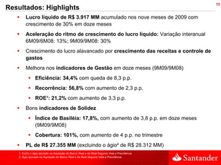 15
Resultados: Highlights
        Lucro líquido de R$ 3.917 MM acumulado nos nove meses de 2009 com
        crescimento de 30% em doze meses
        Aceleração do ritmo de crescimento do lucro líquido: Variação interanual
        6M09/6M08: 13%; 9M09/9M08: 30%
        Crescimento do lucro alavancado por crescimento das receitas e controle de
        gastos
        Melhora nos indicadores de Gestão em doze meses (9M09/9M08)
               Eficiência: 34,4% com queda de 8,3 p.p.
               Recorrência: 56,8% com aumento de 2,3 p.p.
               ROE¹: 21,2% com aumento de 3,3 p.p.
        Bons indicadores de Solidez
               Índice de Basiléia: 17,8%, com aumento de 3,8 p.p. em doze meses
               (9M09/9M08)
               Cobertura: 101%, com aumento de 4 p.p. no trimestre
        PL de R$ 27.355 MM (excluindo o ágio² de R$ 28.312 MM)
   1. Exclui o ágio apurado na Aquisição do Banco Real e da Real Seguros Vida e Previdência
   2. Ágio apurado na Aquisição do Banco Real e da Real Seguros Vida e Previdência
 