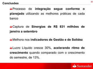 29
Conclusões
      Processo de integração segue conforme o
    planejado utilizando as melhores práticas de cada
    banco

      Captura de Sinergias de R$ 831 milhões de
    janeiro a setembro

      Melhora nos indicadores de Gestão e de Solidez

      Lucro Líquido cresce 30%, acelerando ritmo de
    crescimento quando comparado com o crescimento
    do semestre, de 13%.
 