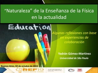 “Naturaleza” de la Enseñanza de la Física
en la actualidad
Yadrán Gómez-Martínez
Buenos Aires, 02 de octubre de 2015
Algunas reflexiones con base
en experiencias de
colaboración
Universidad de São Paulo
 