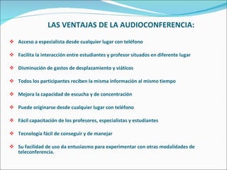 LAS VENTAJAS DE LA AUDIOCONFERENCIA: Acceso a especialista desde cualquier lugar con teléfono Facilita la interacción entre estudiantes y profesor situados en diferente lugar Disminución de gastos de desplazamiento y viáticos Todos los participantes reciben la misma información al mismo tiempo Mejora la capacidad de escucha y de concentración Puede originarse desde cualquier lugar con teléfono Fácil capacitación de los profesores, especialistas y estudiantes Tecnología fácil de conseguir y de manejar Su facilidad de uso da entusiasmo para experimentar con otras modalidades de teleconferencia. 
