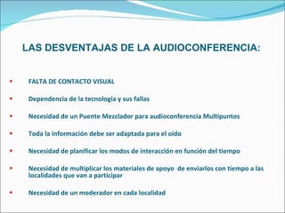 LAS DESVENTAJAS DE LA AUDIOCONFERENCIA: FALTA DE CONTACTO VISUAL Dependencia de la tecnología y sus fallas Necesidad de un Puente Mezclador para audioconferencia Multipuntos Toda la información debe ser adaptada para el oído Necesidad de planificar los modos de interacción en función del tiempo Necesidad de multiplicar los materiales de apoyo  de enviarlos con tiempo a las localidades que van a participar Necesidad de un moderador en cada localidad 