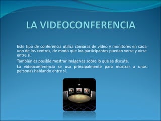 Este tipo de conferencia utiliza cámaras de vídeo y monitores en cada uno de los centros, de modo que los participantes puedan verse y oírse entre sí.  También es posible mostrar imágenes sobre lo que se discute.  La videoconferencia se usa principalmente para mostrar a unas personas hablando entre sí.  