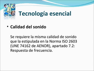 Tecnología esencial  Calidad del sonido   Se requiere la misma calidad de sonido que la estipulada en la Norma ISO 2603 (UNE 74162 de AENOR), apartado 7.2: Respuesta de frecuencia.  
