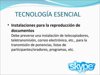 TECNOLOGÍA ESENCIAL Instalaciones para la reproducción de documentos   Debe preverse una instalación de telecopiadores, teletransmisión, correo electrónico, etc., para la transmisión de ponencias, listas de participantes/oradores, programas, etc.  