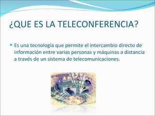 ¿QUE ES LA TELECONFERENCIA? Es una tecnología que permite el intercambio directo de información entre varias personas y máquinas a distancia a través de un sistema de telecomunicaciones. 