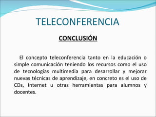 TELECONFERENCIA CONCLUSIÓN El concepto teleconferencia tanto en la educación o simple comunicación teniendo los recursos como el uso de tecnologías multimedia para desarrollar y mejorar nuevas técnicas de aprendizaje, en concreto es el uso de CDs, Internet u otras herramientas para alumnos y docentes.  