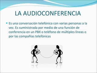 LA AUDIOCONFERENCIA Es una conversación telefónica con varias personas a la vez. Es suministrada por medio de una función de conferencia en un PBX o teléfono de múltiples líneas o por las compañías telefónicas 