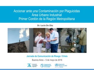 Accionar ante una Contaminación por Plaguicidas
Área Urbano Industrial
Primer Cordón de la Región Metropolitana
Dr. Lucio De Oto
Jornada de Comunicación de Riesgo / Crisis
Buenos Aires – 5 de mayo de 2016
 