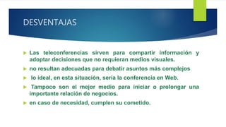 DESVENTAJAS
 Las teleconferencias sirven para compartir información y
adoptar decisiones que no requieran medios visuales.
 no resultan adecuadas para debatir asuntos más complejos
 lo ideal, en esta situación, sería la conferencia en Web.
 Tampoco son el mejor medio para iniciar o prolongar una
importante relación de negocios.
 en caso de necesidad, cumplen su cometido.
 