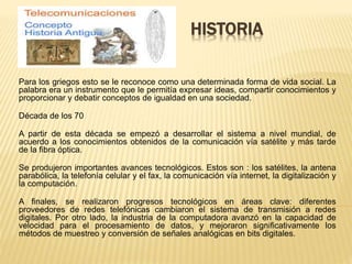 HISTORIA
Para los griegos esto se le reconoce como una determinada forma de vida social. La
palabra era un instrumento que le permitía expresar ideas, compartir conocimientos y
proporcionar y debatir conceptos de igualdad en una sociedad.
Década de los 70
A partir de esta década se empezó a desarrollar el sistema a nivel mundial, de
acuerdo a los conocimientos obtenidos de la comunicación vía satélite y más tarde
de la fibra óptica.
Se produjeron importantes avances tecnológicos. Estos son : los satélites, la antena
parabólica, la telefonía celular y el fax, la comunicación vía internet, la digitalización y
la computación.
A finales, se realizaron progresos tecnológicos en áreas clave: diferentes
proveedores de redes telefónicas cambiaron el sistema de transmisión a redes
digitales. Por otro lado, la industria de la computadora avanzó en la capacidad de
velocidad para el procesamiento de datos, y mejoraron significativamente los
métodos de muestreo y conversión de señales analógicas en bits digitales.
 