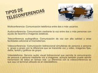 Multiconferencia- Comunicación telefónica entre dos o más usuarios.
Audioconferencia- Comunicación mediante la voz entre dos o más personas con
ayuda de facsímil o imágenes estáticas.
Teleconferencia audiográfica- Comunicación de voz con alta calidad y otras
facilidades adicional al mismotiempo.
Videoconferencia- Comunicación bidireccional simultánea de persona a persona
o grupo a grupo con la diferencia que se transmite voz y video, imágenes fijas,
datos, textos y gráficos de grupo.
Videotelefonía- Servicio audio visual bidireccional que permite la comunicación
de persona a persona mediante voz e imágenes, aunque también puede admitir
transmisión de datos en tiempo real. La diferencia con la videoconferencia es
que aquí el terminal utilizado es el videoteléfono.
 