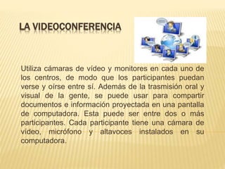 LA VIDEOCONFERENCIA
Utiliza cámaras de vídeo y monitores en cada uno de
los centros, de modo que los participantes puedan
verse y oírse entre sí. Además de la trasmisión oral y
visual de la gente, se puede usar para compartir
documentos e información proyectada en una pantalla
de computadora. Esta puede ser entre dos o más
participantes. Cada participante tiene una cámara de
vídeo, micrófono y altavoces instalados en su
computadora.
 