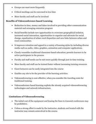 • Groups can meet more frequently
• Critical meetings can be convened in less time
• More faculty and staff can be involved
Benefits of Videoconference-based Learning
• Reduction in time, money and labor involved in providing other communication
material and arranging extension program
• Social benefits include new opportunities to overcome geographical isolation,
increased social interaction, opportunities to organize and advocate for social
change, equalization of urban rural disparities and new links between urban and
rural communities.
• It improves retention and appeal to a variety of learning styles by including diverse
media such as audio, video, graphics, animation and computer applications.
• Closely resembles traditional classroom-based education; permits learners to be
active participants in the process
• Faculty and staff needs can be met more quickly through just-in-time training
• More faculty and staff can be trained faster without increasing training resources
• Guest lecturers can be easily integrated into the course
• Enables any site to be the provider of the learning activities.
• Videoconferencing is cost-effective, when you consider the traveling costs for
traditional training.
• Videoconference-based learning exploits the already acquired videoconferencing
technologies and network infrastructure.
Limitations of Videoconferencing
• The initial cost of the equipment and leasing the lines to transmit conferences may
be prohibitive.
• Unless a strong effort is made by the instructor, students not located with the
instructor may remain uninvolved in the course.
 