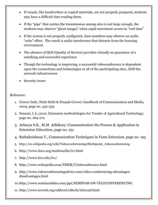 • If visuals, like handwritten or copied materials, are not properly prepared, students
may have a difficult time reading them.
• If the “pipe” that carries the transmission among sites is not large enough, the
students may observe “ghost images” when rapid movement occurs in “real time”
• If the system is not properly configured, class members may observe an audio
“echo” effect. The result is audio interference that detracts from the learning
environment.
• The absence of QOS (Quality of Service) provides virtually no guarantee of a
satisfying and successful experience
• Though the technology is improving, a successful videoconference is dependent
upon the connections and technologies at all of the participating sites, AND the
network infrastructure
• Security issues
Reference:
1. Grover Indu, Nishi Sethi & Deepak Grover; handbook of Communication and Media,
2004, page no. 332-339
2. Somani, L.L.;2012; Extension methodologies for Tranfer of Agricultural Technology;
page no. 264-272
3. Acharya S.K., M.M. Adhikary; Communication the Process & Application in
Extension Education, page no. 251
4. Rathakrishnan T., Communication Techniques in Farm Extension, page no. 195
5. http://en.wikipedia.org/wiki/Videoconferencing#Multipoint_videoconferencing
6. http://www.itsco.org/multimedia/ivc.html
7. http://www.lcsc.edu/ivc/
8. http://www.webopedia.com/TERM/T/teleconference.html
9. http://www.videoconferencingadvice.com/video-conferencing-advantages-
disadvantages.html
10.http://www.seminarslides.com/ppt/SEMINAR-ON-TELECONFERENCING
11. http://www.tecweb.org/eddevel/edtech/teleconf.html
 