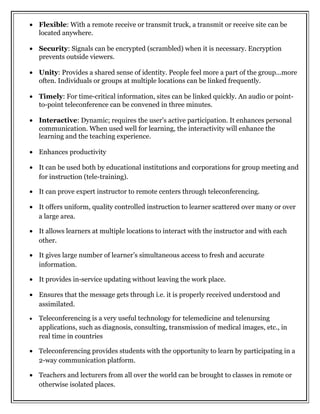 • Flexible: With a remote receive or transmit truck, a transmit or receive site can be
located anywhere.
• Security: Signals can be encrypted (scrambled) when it is necessary. Encryption
prevents outside viewers.
• Unity: Provides a shared sense of identity. People feel more a part of the group...more
often. Individuals or groups at multiple locations can be linked frequently.
• Timely: For time-critical information, sites can be linked quickly. An audio or point-
to-point teleconference can be convened in three minutes.
• Interactive: Dynamic; requires the user's active participation. It enhances personal
communication. When used well for learning, the interactivity will enhance the
learning and the teaching experience.
• Enhances productivity
• It can be used both by educational institutions and corporations for group meeting and
for instruction (tele-training).
• It can prove expert instructor to remote centers through teleconferencing.
• It offers uniform, quality controlled instruction to learner scattered over many or over
a large area.
• It allows learners at multiple locations to interact with the instructor and with each
other.
• It gives large number of learner’s simultaneous access to fresh and accurate
information.
• It provides in-service updating without leaving the work place.
• Ensures that the message gets through i.e. it is properly received understood and
assimilated.
• Teleconferencing is a very useful technology for telemedicine and telenursing
applications, such as diagnosis, consulting, transmission of medical images, etc., in
real time in countries
• Teleconferencing provides students with the opportunity to learn by participating in a
2-way communication platform.
• Teachers and lecturers from all over the world can be brought to classes in remote or
otherwise isolated places.
 