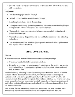 • Students are able to explore, communicate, analyze and share information and ideas
with one another.
Limitations
• Initial cost of equipment’s are very high
• Difficult for complex interpersonal communication
• Socializing is less than a face-to-face meeting.
• Although costs are falling, purchasing or reusing the needed hardware and paying the
hourly rates for satellite or telephone line are still expensive.
• The complexity of the equipment involved raises many possibilities for disruptive
technical malfunctions
• True dialogue among the participants is impeded by the unfamiliar often intimating
technology.
• The audience expectation broadcast quality presentation often leads to productions
that impress but do not instruct.
VIDEO CONFERENCING
Concept
In telecommunication the term video conference has following meanings
1. A teleconference that include video communication.
2. Pertaining to a two way electronic communications system that permits two or more
persons in different locations to engage in the equivalent of face to face audio and
video communication
Video conferencing technology allows two or more people at different location to see and
hear each other at the same time. In addition, it is often possible to share computer
application such as internet pages, library catalogue, documents, or software. This rich
communication technology offer new possibilities for Schools College and libraries including
formal instruction (courses, lessons, and tutoring), connection with guest speakers’ expert,
multi school project collaboration, professional activities such as meetings and interviews
and community events.
Prior to video, few methods of long distance live communications were available. Audio
conferencing, such as telephones and on-line chat program allowed for real-time
 
