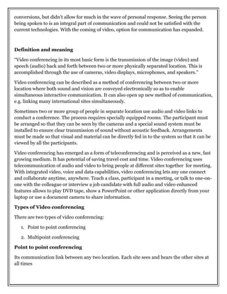 conversions, but didn’t allow for much in the wave of personal response. Seeing the person
being spoken to is an integral part of communication and could not be satisfied with the
current technologies. With the coming of video, option for communication has expanded.
Definition and meaning
“Video conferencing in its most basic form is the transmission of the image (video) and
speech (audio) back and forth between two or more physically separated location. This is
accomplished through the use of cameras, video displays, microphones, and speakers.”
Video conferencing can be described as a method of conferencing between two or more
location where both sound and vision are conveyed electronically so as to enable
simultaneous interactive communication. It can also open up new method of communication,
e.g. linking many international sites simultaneously.
Sometimes two or more group of people in separate location use audio and video links to
conduct a conference. The process requires specially equipped rooms. The participant must
be arranged so that they can be seen by the cameras and a special sound system must be
installed to ensure clear transmission of sound without acoustic feedback. Arrangements
must be made so that visual and material can be directly fed in to the system so that it can be
viewed by all the participants.
Video conferencing has emerged as a form of teleconferencing and is perceived as a new, fast
growing medium. It has potential of saving travel cost and time. Video conferencing uses
telecommunication of audio and video to bring people at different sites together for meeting.
With integrated video, voice and data capabilities, video conferencing lets any one connect
and collaborate anytime, anywhere. Teach a class, participant in a meeting, or talk to one-on-
one with the colleague or interview a job candidate with full audio and video enhanced
features allows to play DVD tape, show a PowerPoint or other application directly from your
laptop or use a document camera to share information.
Types of Video conferencing
There are two types of video conferencing:
1. Point to point conferencing
2. Multipoint conferencing
Point to point conferencing
Its communication link between any two location. Each site sees and hears the other sites at
all times
 