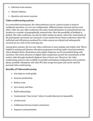 • Informal work sessions
• Alumni relations
• Question and answer sessions
Video conferencing systems
In a networked environment, the videoconference can be a point to point or point to
multipoint operation, in a two way configuration. Different parties can hear and see each
other, while one way video conference the audio visual information is transmitted from one
location to a number of geographically scattered sites. Here the possibility of feedback is
limited. The video conference can also be either motion in nature, where the visual clarity of
the participants movement are conveyed, or non-motion freeze-frame conference where the
individual and still pictures produced by a video camera are relayed and subsequently
received one at a time in the receiving end.
Among these systems, the two-way video conference is more popular and widely used. This is
helpful in training and distance education programme involving audio-visual presentation
where detailed charts, illustrations and complex diagrams can be transmitted along with
narration. The recent advances in digital video compression permit the transmission of full
motion video through standard telephone lines at lower cost. Moreover, the video
conferencing system is also available in portable and desktop configurations such as picture
phone, portable videophone and video PCs that occupy less space and can be used for
personal video-conferencing.
Benefits of Videoconferencing
• Can improve work quality
• Increase productivity
• Reduce costs
• Save money and time.
• Build relationships.
• Communicate “face to face” where it would otherwise be impossible.
• Avoid travels.
• Collaborate between teacher and learner
• Improves communication
 