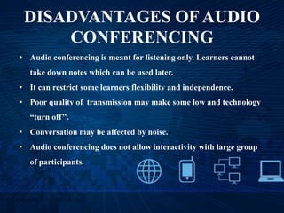 DISADVANTAGES OF AUDIO
CONFERENCING
• Audio conferencing is meant for listening only. Learners cannot
take down notes which can be used later.
• It can restrict some learners flexibility and independence.
• Poor quality of transmission may make some low and technology
“turn off’’.
• Conversation may be affected by noise.
• Audio conferencing does not allow interactivity with large group
of participants.
 