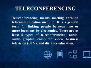 TELECONFERENCING
Teleconferencing means meeting through
telecommunication medium. It is a generic
term for linking people between two or
more locations by electronics. There are at
least 6 types of teleconferencing: audio,
audio graphic, computer, video, business
television (BTV), and distance education.
 