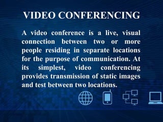 VIDEO CONFERENCING
A video conference is a live, visual
connection between two or more
people residing in separate locations
for the purpose of communication. At
its simplest, video conferencing
provides transmission of static images
and test between two locations.
 