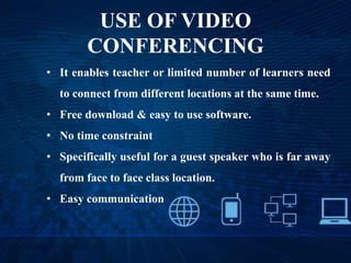 USE OF VIDEO
CONFERENCING
• It enables teacher or limited number of learners need
to connect from different locations at the same time.
• Free download & easy to use software.
• No time constraint
• Specifically useful for a guest speaker who is far away
from face to face class location.
• Easy communication
 