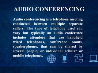 AUDIO CONFERENCING
Audio conferencing is a telephone meeting
conducted between multiple separate
callers. The type of telephone used can
vary but typically an audio conference
includes attendees that use handheld
wired telephones, conference rooms,
speakerphones, that can be shared by
several people, or individual cellular or
mobile telephones.
 