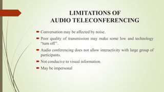 LIMITATIONS OF
AUDIO TELECONFERENCING
 Conversation may be affected by noise.
 Poor quality of transmission may make some low and technology
“turn off’’.
 Audio conferencing does not allow interactivity with large group of
participants.
 Not conducive to visual information.
 May be impersonal
 