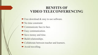 BENFITS OF
VIDEO TELECONFERENCING
 Free download & easy to use software.
 No time constraint
 Communicate face to face.
 Easy communication.
 Save money and time.
 Build relationships.
 Collaborate between teacher and learners.
 Avoid travelling.
 
