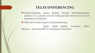 TELECONFERENCING
 Teleconferencing means meeting through telecommunication
medium. It is a generic term for linking people between two or more
locations by electronics.
 There are at least 6 types of teleconferencing:
Audio, Audio graphic, Computer, Video,
Business television (BTV), and Distance education.
 