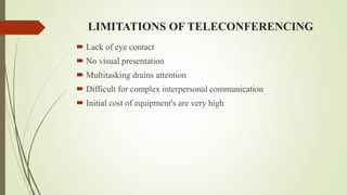 LIMITATIONS OF TELECONFERENCING
 Lack of eye contact
 No visual presentation
 Multitasking drains attention
 Difficult for complex interpersonal communication
 Initial cost of equipment's are very high
 