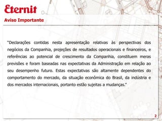 Aviso Importante
“Declarações contidas nesta apresentação relativas às perspectivas dos
negócios da Companhia, projeções de resultados operacionais e financeiros, e
referências ao potencial de crescimento da Companhia, constituem meras
previsões e foram baseadas nas expectativas da Administração em relação ao
seu desempenho futuro. Estas expectativas são altamente dependentes do
comportamento do mercado, da situação econômica do Brasil, da indústria e
dos mercados internacionais, portanto estão sujeitas a mudanças.”
2
 