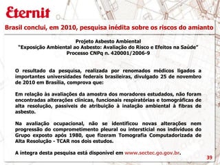 Brasil conclui, em 2010, pesquisa inédita sobre os riscos do amianto
Projeto Asbesto Ambiental
“Exposição Ambiental ao Asbesto: Avaliação do Risco e Efeitos na Saúde”
Processo CNPq n. 420001/2006-9
O resultado da pesquisa, realizada por renomados médicos ligados a
importantes universidades federais brasileiras, divulgado 25 de novembro
de 2010 em Brasília, comprova que:
Em relação às avaliações da amostra dos moradores estudados, não foram
encontradas alterações clínicas, funcionais respiratórias e tomográficas de
alta resolução, passíveis de atribuição à inalação ambiental à fibras de
asbesto.
Na avaliação ocupacional, não se identificou novas alterações nem
progressão do comprometimento pleural ou intersticial nos indivíduos do
Grupo exposto após 1980, que fizeram Tomografia Computadorizada de
Alta Resolução - TCAR nos dois estudos.
A íntegra desta pesquisa está disponível em www.sectec.go.gov.br.
39
 
